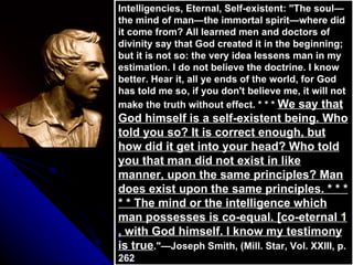 Intelligencies, Eternal, Self-existent: &quot;The soul—the mind of man—the immortal spirit—where did it come from? All learned men and doctors of divinity say that God created it in the beginning; but it is not so: the very idea lessens man in my estimation. I do not believe the doctrine. I know better. Hear it, all ye ends of the world, for God has told me so, if you don't believe me, it will not make the truth without effect. * * *  We say that God himself is a self-existent being. Who told you so? It is correct enough, but how did it get into your head? Who told you that man did not exist in like manner, upon the same principles? Man does exist upon the same principles. * * * * * The mind or the intelligence which man possesses is co-equal. [co-eternal  1 , with God himself. I know my testimony is true .&quot;—Joseph Smith, (Mill. Star, Vol. XXIII, p. 262 