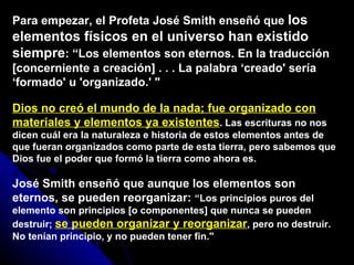 Para empezar, el Profeta José Smith enseñó que  los elementos físicos en el universo han existido siempre : “Los elementos son eternos. En la traducción [concerniente a creación] . . . La palabra ‘creado' sería ‘formado' u 'organizado.' &quot;  Dios no creó el mundo de la nada; fue organizado con materiales y elementos ya existentes . Las escrituras no nos dicen cuál era la naturaleza e historia de estos elementos antes de que fueran organizados como parte de esta tierra, pero sabemos que Dios fue el poder que formó la tierra como ahora es.  José Smith enseñó que aunque los elementos son eternos, se pueden reorganizar:  “Los principios puros del elemento son principios [o componentes] que nunca se pueden destruir;  se pueden organizar y reorganizar , pero no destruir. No tenían principio, y no pueden tener fin.&quot; 