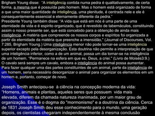 Brigham Young disse:  “A  inteligênci a  contida numa pedra é qualitativamente, de certa forma,  a mesma  que é possuída pelo homem. Mas o homem está organizado de forma a que uma maior quantidade de  inteligên c ia , uma plenitude, é centrada nele e ele é consequentemente essencial e eternamente diferente da pedra.” Presidente Young também disse: “A vida que está em nós é uma parte de uma eternidade de vida e é espirito organizado, que é revestido de tabernáculos, constituindo assim o nosso presente ser, que está concebido para a obtenção de ainda mais  inteligência . A matéria que  compreende os nossos corpos e espíritos foi organizada a partir da eternidade da matéria que preenche a imensidão ,&quot; (Journal of Discourses, Vol. 7:285, Brigham Young.) Uma  inteligência  menor não pode tornar-se uma  inteligência  superior excepto pela desorganização.  Esta doutrina não permite a interpretação de que uma inteligência inferior, como a de um animal, possa um dia tornar-se na inteligência de um homem.  “Permanece na esfera em que eu, Deus, a criei.&quot; (Livro de Moisés3:9.)  O cavalo será sempre um cavalo, embora a  inteligência  do animal possa aumentar.  Para fazer qualquer uma das partes constituintes de um animal, parte da  inteligência  de um homem, seria necessário desorganizar o animal para organizar os elementos em um homem e, portanto, começar de novo.   Joseph Smith antecipou-se  à ciência na concepção moderna da vida:  “Homens, animais e plantas, aqueles seres que possuem  vida mais elevada, diferem da chamada natureza inanimada, por um maior grau de organização. Esse é o dogma do &quot;mormonismo&quot; e a doutrina da ciência. Cerca de 1831 Joseph Smith deu esse conhecimento para o mundo, uma geração depois, os cientistas chegaram independentemente à mesma conclusão 