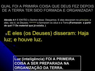 QUAL FOI A PRIMIRA COISA QUE DEUS FEZ DEPOIS DE A TERRA TER SIDO FORMADA E ORGANIZADA? Abraão 4:1  E ENTÃO o Senhor disse: Desçamos. E eles desceram no  princípio ; e eles, isto é, os Deuses,   organizaram  e formaram os céus e a Terra. (Formaram  a partir de quê !? De material que já existia. )    3  E eles (os Deuses) disseram: Haja luz; e houve luz .  Luz (inteligência) FOI A PRIMEIRA COISA A SER PREPARADA NA ORGANIZAÇÃO DA TERRA. 