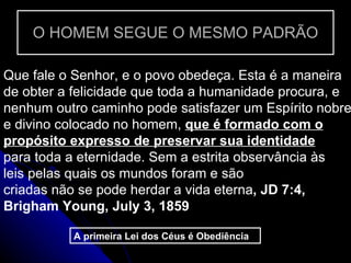 O HOMEM SEGUE O MESMO PADRÃO Que fale o Senhor, e o povo obedeça. Esta é a maneira de obter a felicidade que toda a humanidade procura, e nenhum outro caminho pode satisfazer um Espírito nobre e divino colocado no homem,  que é formado com o propósito expresso de preservar sua identidade  para toda a eternidade. Sem a estrita observância às leis pelas quais os mundos foram e são criadas não se pode herdar a vida eterna , JD 7:4, Brigham Young, July 3, 1859 A primeira Lei dos Céus é Obediência  