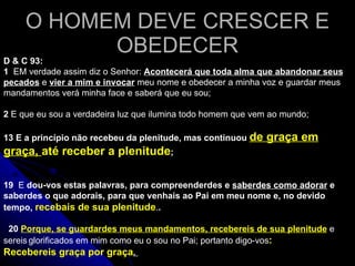 O HOMEM DEVE CRESCER E OBEDECER D & C 93: 1   EM verdade assim diz o Senhor:  Acontecerá que toda alma que abandonar seus pecados  e  vier a mim e invocar  meu nome e obedecer a minha voz e guardar meus mandamentos verá minha face e saberá que eu sou;   2  E que eu sou a verdadeira luz que ilumina todo homem que vem ao mundo; 19   E  dou-vos estas palavras, para compreenderdes e  saberdes como adorar  e saberdes o que adorais, para que venhais ao Pai em meu nome e, no devido tempo,  recebais de sua plenitude . .     20   Porque, se guardardes meus mandamentos, recebereis de sua plenitude  e sereis   glorificados em mim como eu o sou no Pai; portanto digo-vos : Recebereis graça por graça .  13   E a princípio não recebeu da plenitude, mas continuou  de graça em graça,  até receber a plenitude ;   