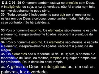 D & C 93: 29  O homem também estava no  princípio  com Deus. A  inteligência , ou seja, a luz da verdade, não foi criada nem feita nem verdadeiramente pode sê-lo. 30     Toda verdade é independente para  agir  por si mesma na esfera em que Deus a colocou, como também toda inteligência; caso contrário, não há existência. 33  Pois o homem é  espírito . Os  elementos  são eternos, e espírito e elemento, inseparavelmente ligados, recebem a plenitude da alegria; 34.  Pois o homem é  espírito . Os  elementos  são eternos, e espírito e elemento, inseparavelmente ligados, recebem a plenitude da alegria; 35 .  Os  elementos  são o tabernáculo de Deus; sim, o homem é o tabernáculo de Deus, ou melhor,  templos ; e qualquer templo que for profanado, Deus destruirá esse templo. 36 .  A  glória  de Deus é  inteligência  ou, em outras palavras,  luz  e verdade .  