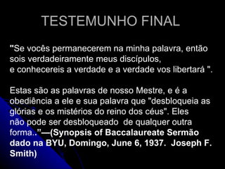 TESTEMUNHO FINAL  &quot; Se vocês permanecerem na minha palavra, então sois verdadeiramente meus discípulos, e conhecereis a verdade e a verdade vos libertará &quot;. Estas são as palavras de nosso Mestre, e é a obediência a ele e sua palavra que &quot;desbloqueia as glórias e os mistérios do reino dos céus&quot;. Eles não pode ser desbloqueado  de qualquer outra forma. .”—(Synopsis of Baccalaureate Sermão dado na BYU, Domingo, June 6, 1937.  Joseph F. Smith) 