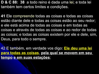 D & C 88:  38   a todo reino é dada uma  lei ; e toda lei também tem certos limites e condições.   41  Ele  compreende  todas as coisas e todas as coisas estão diante dele e todas as coisas estão ao seu redor; e ele está acima de todas as coisas e em todas as coisas e através de todas as coisas e ao redor de todas as coisas; e todas as coisas existem por ele e dele, sim, Deus, para todo o sempre. 42  E também, em verdade vos digo:  Ele deu uma lei para todas as coisas ,  pela qual se movem em seu  tempo   e em suas estações ;   