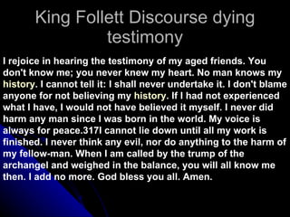 King Follett Discourse dying testimony I rejoice in hearing the testimony of my aged friends. You don't know me; you never knew my heart. No man knows my  history . I cannot tell it: I shall never undertake it. I don't blame anyone for not believing my  history . If I had not experienced what I have, I would not have believed it myself. I never did harm any man since I was born in the world. My voice is always for peace.317I cannot lie down until all my work is finished. I never think any evil, nor do anything to the harm of my fellow-man. When I am called by the trump of the archangel and weighed in the balance, you will all know me then. I add no more. God bless you all. Amen. 