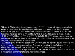 2 Nephi 9: 7 Wherefore, it must needs be an  a infinite   b atonement —save it should be an infinite atonement this corruption could not put on incorruption. Wherefore, the  c first  judgment which came upon man must needs have  d remained  to an endless duration. And if so, this flesh must have laid down to rot and to crumble to its mother earth, to rise no more.     8 O the  a wisdom  of God, his  b mercy  and  c grace ! For behold, if the  d flesh  should rise no more our spirits must become subject to that angel who  e fell  from before the presence of the Eternal God, and became the  f devil , to rise no more.     9 And our spirits must have become  a like  unto him, and we become devils,  b angels  to a  c devil , to be  d shut  out from the presence of our God, and to remain with the father of  e lies , in misery, like unto himself; yea, to that being who  f beguiled  our first parents, who  g transformeth  himself nigh unto an  h angel  of light, and  i stirreth  up the children of men unto  j secret  combinations of murder and all manner of secret works of darkness.  