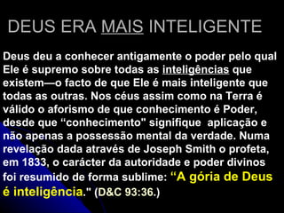 DEUS ERA  MAIS  INTELIGENTE Deus deu a conhecer antigamente  o poder pelo qual Ele é supremo sobre todas as  inteligências  que existem—o facto de que Ele é mais inteligente que todas as outras. Nos céus assim como na Terra é válido o aforismo de que conhecimento é Poder, desde que “conhecimento&quot; signifique  aplicação e não apenas a possessão mental da verdade. Numa revelação dada através de Joseph Smith o profeta, em 1833, o carácter da autoridade e poder divinos foi resumido de forma sublime:  “A gória de Deus é inteligência .&quot; ( D&C 93:36 .) 