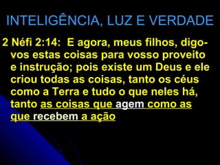 INTELIGÊNCIA, LUZ E VERDADE 2 Néfi 2:14:  E agora, meus filhos, digo-vos estas coisas para vosso proveito e instrução; pois existe um Deus e ele criou todas as coisas, tanto os céus como a Terra e tudo o que neles há, tanto  as coisas que  agem  como as que  recebem  a ação 