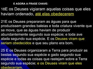 18 E os Deuses vigiaram aquelas coisas que eles haviam ordenado,  até elas obedecerem 21 E os Deuses prepararam as águas para que produzissem grandes baleias e toda criatura vivente que se move, que as águas haviam de produzir abundantemente segundo sua espécie; e toda ave alada segundo sua espécie. E os  Deuses viram que seriam obedecidos  e que seu plano era bom. 25  E os Deuses organizaram a Terra para produzir as bestas segundo sua espécie e gado segundo sua espécie e todas as coisas que rastejam sobre a Terra segundo sua espécie;  e os Deuses viram que eles obedeceriam. E AGORA A FRASE CHAVE: 