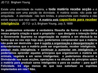 JD 7:2:  Brigham Young Existe uma eternidade de matéria, e  toda matéria recebe acção  e é preenchida com uma porção de divindade. A matéria existe; não pode ser aniquilada.  A eternidade  não tem limites, é preenchida com matéria e não existe espaço que seja vazio.  A matéria está  capacitada para receber inteligência .  JD 7:2 - p.3, Brigham Young, July 3, 1859 Se pudéssemos entender a verdadeira filosofia de forma a entender a nossa própria criação e qual o propósito – que desígnio e intenção tinha o Governante Supremo na organização da matéria e em efectuá-la na forma que eu vos vejo hoje aqui, poderíamos compreender que a matéria não pode ser destruída – que é  sujeita a organização e desorganização ; e entenderíamos que a matéria pode ser organizada, receber inteligência,  possuir mais inteligência , e  continuar a aumentar em inteligência;  e poderíamos aprender aqueles princípios que organizaram a matéria em animais, vegetais e em seres inteligentes;  e poderíamos discernir a Divindande nas suas acções, operações e na difusão de princípios sobre a matéria para produzir seres inteligentes e para os exaltar – para quê? Felicidade. Irá algo menos do que isso satisfazer os espiritos implantados em nós? Não. 