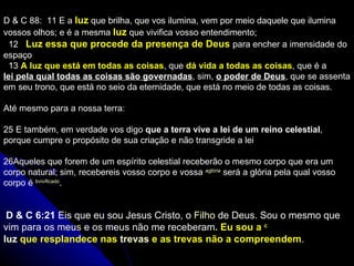 D & C 88:  11  E a  luz  que brilha, que vos ilumina, vem por meio daquele que ilumina vossos olhos; e é a mesma  luz  que vivifica vosso entendimento ;     12     Luz essa que procede da presença de Deus  para encher a imensidade do espaço    13  A luz que está em todas as coisas , que  dá vida a todas as coisas , que é a  lei pela qual todas as coisas são governadas , sim,  o poder de Deus , que se assenta em seu trono, que está no seio da eternidade, que está no meio de todas as coisas. Até mesmo para a nossa terra:  25  E também, em verdade vos digo  que a terra vive a lei de um reino celestial , porque cumpre o propósito de sua criação e não transgride a lei    26 Aqueles que forem de um espírito celestial receberão o mesmo corpo que era um corpo natural; sim, recebereis vosso corpo e vossa  a glória  será a glória pela qual vosso corpo é  b vivificado .   D & C 6:21  Eis que eu sou Jesus Cristo, o  Filho  de Deus. Sou o mesmo que vim para os  meus  e os meus não me receberam . Eu sou a  c luz  que resplandece nas  trevas  e as trevas não a compreendem .  