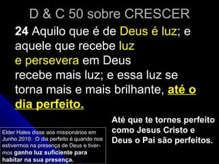 D & C 50 sobre CRESCER 24  Aquilo que é de  Deus é luz ; e aquele que recebe  luz e persevera  em Deus recebe mais luz; e essa luz se torna mais e mais brilhante,  até o dia perfeito. Até que te tornes perfeito como Jesus Cristo e Deus o Pai são perfeitos.  Elder Hales disse aos missionários em Junho 2010:  O dia perfeito é quando nos estivermos na presença de Deus e tiver-mos  ganho luz suficiente para habitar na sua presença.  