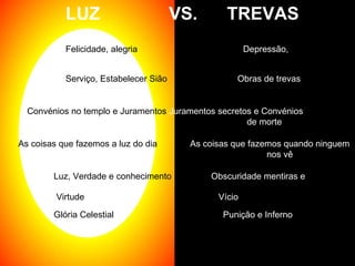 LUZ  VS.  TREVAS Felicidade, alegria Depressão, Sadness Serviço, Estabelecer Sião   Obras de trevas  Convénios no templo e Juramentos  Juramentos secretos e Convénios    de morte As coisas que fazemos a luz do dia   As coisas que fazemos quando ninguem  nos vê Luz, Verdade e conhecimento  Obscuridade mentiras e ignorância Glória Celestial  Punição e Inferno Virtude  Vício 