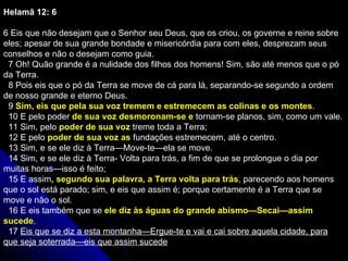 Helamã 12: 6  6 Eis que não desejam que o Senhor seu Deus, que os criou, os governe e reine sobre eles; apesar de sua grande bondade e misericórdia para com eles, desprezam seus conselhos e não o desejam como guia.    7 Oh! Quão grande é a nulidade dos filhos dos homens! Sim, são até menos que o pó da Terra.    8 Pois eis que o pó da Terra se move de cá para lá, separando-se segundo a ordem de nosso grande e eterno Deus.    9  Sim, eis que pela sua voz tremem e estremecem as colinas e os montes .    10 E pelo poder  de sua voz desmoronam-se e  tornam-se planos, sim, como um vale.    11 Sim, pelo  poder de sua voz  treme toda a Terra;    12 E pelo  poder de sua voz as  fundações estremecem, até o centro.    13 Sim, e se ele diz à Terra—Move-te—ela se move.    14 Sim, e se ele diz à Terra- Volta para trás, a fim de que se prolongue o dia por muitas horas—isso é feito;    15 E assim , segundo sua palavra, a Terra volta para trás , parecendo aos homens que o sol está parado; sim, e eis que assim é; porque certamente é a Terra que se move e não o sol.    16 E eis também que se  ele diz às águas do grande abismo—Secai—assim sucede .    17  Eis que se diz a esta montanha—Ergue-te e vai e cai sobre aquela cidade, para que seja soterrada—eis que assim sucede 