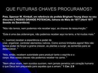 QUE FUTURAS CHAVES PROCURAMOS? Pres. Spencer W. Kimball, em referência do profeta Brigham Young disse no seu discurso O NOSSO GRANDE POTENCIAL liahona de Maio de 1977 (Abril 1977 Sessão do Sacerdócio) &quot;Nós não temos, nem podemos nós receber aqui, as chaves da ressurreição.&quot; &quot;Esta é uma das ordenanças, não podemos receber aqui na terra, e há muitos mais.&quot; &quot;... (vamos) receber a experiência e poder de criar, organizar, controlar elementos nativos. Como somos limitados agora! Nós não temos poder de forçar a grama crescer, as plantas a surgir, as sementes para se desenvolver. &quot; &quot;Nós, então, recebem autoridade para produzir tanto o espírito e o corpo. Mas essas chaves não podemos receber na carne. &quot; &quot;Nem olhos viram, nem ouvidos ouviram, nem jamais penetrou em coração humano o que Deus tem preparado para aqueles que o amam.&quot;  1 Cor. 2:9 