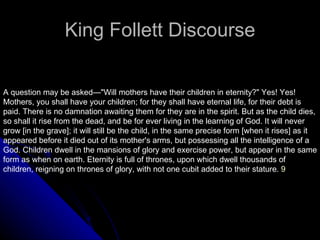 King Follett Discourse A question may be asked—&quot;Will mothers have their children in eternity?&quot; Yes! Yes! Mothers, you shall have your children; for they shall have eternal life, for their debt is paid. There is no damnation awaiting them for they are in the spirit. But as the child dies, so shall it rise from the dead, and be for ever living in the learning of God. It will never grow [in the grave]; it will still be the child, in the same precise form [when it rises] as it appeared before it died out of its mother's arms, but possessing all the intelligence of a God. Children dwell in the mansions of glory and exercise power, but appear in the same form as when on earth. Eternity is full of thrones, upon which dwell thousands of children, reigning on thrones of glory, with not one cubit added to their stature.  9 