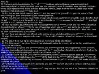 Alma 42: 13 Therefore, according to justice, the  a plan  of  b redemption  could not be brought about, only on conditions of repentance of men in this probationary state, yea, this preparatory state; for except it were for these conditions, mercy could not take effect except it should destroy the work of justice. Now the work of justice could not be destroyed; if so, God would  c cease  to be God.     14 And thus we see that all mankind were  a fallen , and they were in the grasp of  b justice ; yea, the justice of God, which consigned them forever to be cut off from his presence.     15 And now, the plan of mercy could not be brought about except an atonement should be made; therefore God himself  a atoneth  for the sins of the world, to bring about the plan of  b mercy , to appease the demands of  c justice , that God might be a  d perfect , just God, and a  e merciful  God also.     16 Now, repentance could not come unto men except there were a  a punishment , which also was  b eternal  as the life of the soul should be, affixed  c opposite  to the plan of happiness, which was as  d eternal  also as the life of the soul.     17 Now, how could a man repent except he should  a sin ? How could he sin if there was no  b law ? How could there be a law save there was a punishment?     18 Now, there was a punishment affixed, and a just law given, which brought remorse of  a conscience  unto man.     19 Now, if there was no law given—if a man  a murdered  he should  b die —would he be afraid he would die if he should murder?     20 And also, if there was no law given against sin men would not be afraid to sin.     21 And if there was  a no  law given, if men sinned what could justice do, or mercy either, for they would have no claim upon the creature?     22 But there is a law given, and a  a punishment  affixed, and a  b repentance  granted; which repentance, mercy claimeth; otherwise, justice claimeth the creature and executeth the  c law , and the law inflicteth the punishment; if not so, the works of justice would be destroyed, and God would cease to be God.     23 But God ceaseth not to be God, and  a mercy  claimeth the penitent, and mercy cometh because of the  b atonement ; and the atonement bringeth to pass the  c resurrection  of the dead; and the  d resurrection  of the dead bringeth  e back  men into the presence of God; and thus they are restored into his presence, to be  f judged  according to their works, according to the law and justice.     24 For behold, justice exerciseth all his demands, and also  a mercy  claimeth all which is her own; and thus, none but the truly penitent are saved.     25 What, do ye suppose that  a mercy  can rob  b justice ? I say unto you, Nay; not one whit. If so, God would cease to be God.  