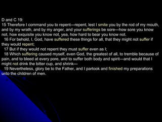 D and C 19: 15 Therefore I command you to repent—repent, lest I  smite  you by the rod of my mouth, and by my wrath, and by my anger, and your  sufferings  be sore—how sore you know not, how exquisite you know not, yea, how hard to bear you know not.     16 For behold, I, God, have  suffered  these things for all, that they might not  suffer  if they would  repent ;     17 But if they would not repent they must  suffer  even as I;     18 Which  suffering  caused myself, even God, the greatest of all, to tremble because of pain, and to bleed at every pore, and to suffer both body and spirit—and would that I might  not  drink the bitter cup, and shrink—     19 Nevertheless, glory be to the Father, and I partook and  finished  my preparations unto the children of men.  