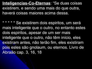 Inteligencias-Co-Eternas : “Se duas coisas existirem, e sendo uma mais do que outra, haverá coisas maiores acima dessa. * * * * * Se existirem dois espiritos, um será mais inteligente que o outro, no entanto estes dois espiritos, apesar de um ser mais inteligente que o outro, não têm início, eles existiram antes, não terão fim, eles existiram pois esles são gnolaum, ou eternos. Livro de Abraão cap. 3, 16, 18 