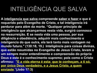 INTELIGÊNCIA QUE SALVA A  inteligencia que salva  compreende  saber e fazer  o que é requerido pelo Evangelho de Cristo, e tal inteligencia irá perdurar para além da morte. “Qualquer princípio de inteligência que alcançarmos nesta vida, surgirá connosco na ressurreição. E se nesta vida uma pessoa, por sua diligência e obediência, adquirir mais conhecimento e inteligencia do que outra, ela terá tanto mais vantagem no mundo futuro.&quot; (130:18, 19.)  Inteligência para coisas divinas, que estão resumidas no Evangelho de Jesus Cristo, levam a um sempre maior entendimento e compreensão do próprio Deus e este é o conhecimento supremo; pois como o Cristo afirmou:  &quot; E a vida eterna é esta: que te conheçam, a ti só, por único Deus verdadeiro, e a Jesus Cristo, a quem enviaste .” ( João 17:3 ) 