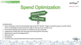 Spend Optimization
Together Towards Tomorrow
INTERACT 21 VIRTUAL| JUNE 14 - 16
Considerations
• Drive compliance and incremental baby steps to No PO / No Pay. Target a requester group or vendor where
there is a challenge and see how best to align it with req, to po, receipt to ap.
• Incremental steps go and increases in compliance can go a long way
• Integrations to help with auto-receiving and invoicing when necessary
• Reporting on spend and categorization
• Minimize risks
• Compliance
• Transition your procurement team from reactive to proactive
 