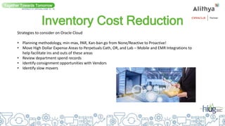 Inventory Cost Reduction
Together Towards Tomorrow
INTERACT 21 VIRTUAL| JUNE 14 - 16
Strategies to consider on Oracle Cloud
• Planning methodology, min-max, PAR, Kan-ban go from None/Reactive to Proactive!
• Move High Dollar Expense Areas to Perpetuals Cath, OR, and Lab – Mobile and EMR Integrations to
help facilitate ins and outs of these areas
• Review department spend records
• Identify consignment opportunities with Vendors
• Identify slow movers
 
