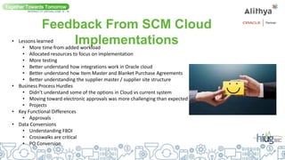 Feedback From SCM Cloud
Implementations
Together Towards Tomorrow
INTERACT 21 VIRTUAL| JUNE 14 - 16
• Lessons learned
• More time from added workload
• Allocated resources to focus on implementation
• More testing
• Better understand how integrations work in Oracle cloud
• Better understand how Item Master and Blanket Purchase Agreements
• Better understanding the supplier master / supplier site structure
• Business Process Hurdles
• Didn’t understand some of the options in Cloud vs current system
• Moving toward electronic approvals was more challenging than expected
• Projects
• Key Functional Differences
• Approvals
• Data Conversions
• Understanding FBDI
• Crosswalks are critical
• PO Conversion
 