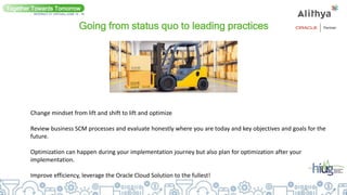 Going from status quo to leading practices
Together Towards Tomorrow
INTERACT 21 VIRTUAL| JUNE 14 - 16
Change mindset from lift and shift to lift and optimize
Review business SCM processes and evaluate honestly where you are today and key objectives and goals for the
future.
Optimization can happen during your implementation journey but also plan for optimization after your
implementation.
Improve efficiency, leverage the Oracle Cloud Solution to the fullest!
 