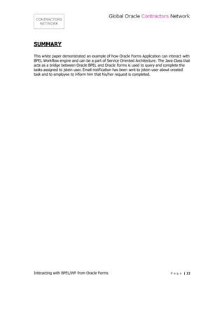 SUMMARY

This white paper demonstrated an example of how Oracle Forms Application can interact with
BPEL Workflow engine and can be a part of Service Oriented Architecture. The Java Class that
acts as a bridge between Oracle BPEL and Oracle Forms is used to query and complete the
tasks assigned to jstein user. Email notification has been sent to jstein user about created
task and to employee to inform him that his/her request is completed.




Interacting with BPEL/WF from Oracle Forms                                      P a g e | 22
 