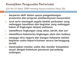 Kewajiban Pengusaha Pariwisata
(UU No.10 Tahun 2009 tentang Kepariwisataan Pasal 26)
9. berperan aktif dalam upaya pengembangan
prasarana dan program pemberdayaan masyarakat
10. turut serta mencegah segala bentuk perbuatan yang
melanggar kesusilaan dan kegiatan yang melanggar
hukum di lingkungan tempat usahanya
11. memelihara lingkungan yang sehat, bersih, dan asri
12. memelihara kelestarian lingkungan alam dan budaya
13. menjaga citra negara dan bangsa Indonesia melalui
kegiatan usaha kepariwisataan secara bertanggung
jawab
14. menerapkan standar usaha dan standar kompetensi
sesuai dengan ketentuan peraturan perundang-
undangan.
 