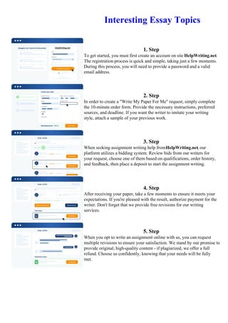 Interesting Essay Topics
1. Step
To get started, you must first create an account on site HelpWriting.net.
The registration process is quick and simple, taking just a few moments.
During this process, you will need to provide a password and a valid
email address.
2. Step
In order to create a "Write My Paper For Me" request, simply complete
the 10-minute order form. Provide the necessary instructions, preferred
sources, and deadline. If you want the writer to imitate your writing
style, attach a sample of your previous work.
3. Step
When seeking assignment writing help fromHelpWriting.net, our
platform utilizes a bidding system. Review bids from our writers for
your request, choose one of them based on qualifications, order history,
and feedback, then place a deposit to start the assignment writing.
4. Step
After receiving your paper, take a few moments to ensure it meets your
expectations. If you're pleased with the result, authorize payment for the
writer. Don't forget that we provide free revisions for our writing
services.
5. Step
When you opt to write an assignment online with us, you can request
multiple revisions to ensure your satisfaction. We stand by our promise to
provide original, high-quality content - if plagiarized, we offer a full
refund. Choose us confidently, knowing that your needs will be fully
met.
Interesting Essay TopicsInteresting Essay Topics
 