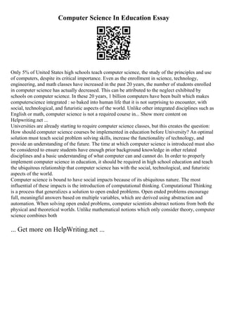 Computer Science In Education Essay
Only 5% of United States high schools teach computer science, the study of the principles and use
of computers, despite its critical importance. Even as the enrollment in science, technology,
engineering, and math classes have increased in the past 20 years, the number of students enrolled
in computer science has actually decreased. This can be attributed to the neglect exhibited by
schools on computer science. In these 20 years, 1 billion computers have been built which makes
computerscience integrated : so baked into human life that it is not surprising to encounter, with
social, technological, and futuristic aspects of the world. Unlike other integrated disciplines such as
English or math, computer science is not a required course in... Show more content on
Helpwriting.net ...
Universities are already starting to require computer science classes, but this creates the question:
How should computer science courses be implemented in education before University? An optimal
solution must teach social problem solving skills, increase the functionality of technology, and
provide an understanding of the future. The time at which computer science is introduced must also
be considered to ensure students have enough prior background knowledge in other related
disciplines and a basic understanding of what computer can and cannot do. In order to properly
implement computer science in education, it should be required in high school education and teach
the ubiquitous relationship that computer science has with the social, technological, and futuristic
aspects of the world.
Computer science is bound to have social impacts because of its ubiquitous nature. The most
influential of these impacts is the introduction of computational thinking. Computational Thinking
is a process that generalizes a solution to open ended problems. Open ended problems encourage
full, meaningful answers based on multiple variables, which are derived using abstraction and
automation. When solving open ended problems, computer scientists abstract notions from both the
physical and theoretical worlds. Unlike mathematical notions which only consider theory, computer
science combines both
... Get more on HelpWriting.net ...
 