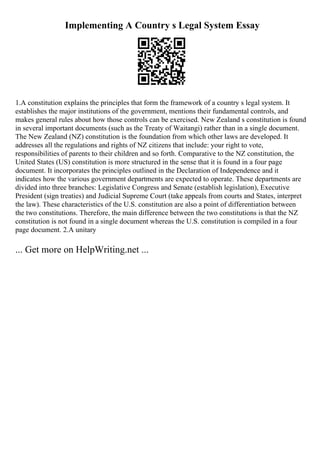 Implementing A Country s Legal System Essay
1.A constitution explains the principles that form the framework of a country s legal system. It
establishes the major institutions of the government, mentions their fundamental controls, and
makes general rules about how those controls can be exercised. New Zealand s constitution is found
in several important documents (such as the Treaty of Waitangi) rather than in a single document.
The New Zealand (NZ) constitution is the foundation from which other laws are developed. It
addresses all the regulations and rights of NZ citizens that include: your right to vote,
responsibilities of parents to their children and so forth. Comparative to the NZ constitution, the
United States (US) constitution is more structured in the sense that it is found in a four page
document. It incorporates the principles outlined in the Declaration of Independence and it
indicates how the various government departments are expected to operate. These departments are
divided into three branches: Legislative Congress and Senate (establish legislation), Executive
President (sign treaties) and Judicial Supreme Court (take appeals from courts and States, interpret
the law). These characteristics of the U.S. constitution are also a point of differentiation between
the two constitutions. Therefore, the main difference between the two constitutions is that the NZ
constitution is not found in a single document whereas the U.S. constitution is compiled in a four
page document. 2.A unitary
... Get more on HelpWriting.net ...
 