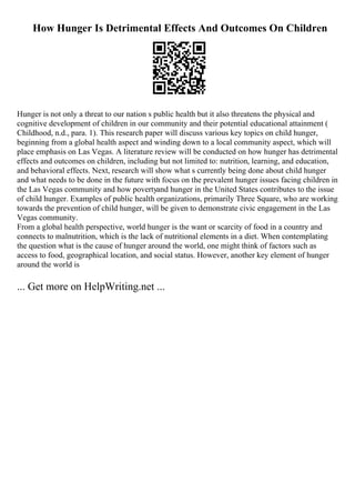 How Hunger Is Detrimental Effects And Outcomes On Children
Hunger is not only a threat to our nation s public health but it also threatens the physical and
cognitive development of children in our community and their potential educational attainment (
Childhood, n.d., para. 1). This research paper will discuss various key topics on child hunger,
beginning from a global health aspect and winding down to a local community aspect, which will
place emphasis on Las Vegas. A literature review will be conducted on how hunger has detrimental
effects and outcomes on children, including but not limited to: nutrition, learning, and education,
and behavioral effects. Next, research will show what s currently being done about child hunger
and what needs to be done in the future with focus on the prevalent hunger issues facing children in
the Las Vegas community and how povertyand hunger in the United States contributes to the issue
of child hunger. Examples of public health organizations, primarily Three Square, who are working
towards the prevention of child hunger, will be given to demonstrate civic engagement in the Las
Vegas community.
From a global health perspective, world hunger is the want or scarcity of food in a country and
connects to malnutrition, which is the lack of nutritional elements in a diet. When contemplating
the question what is the cause of hunger around the world, one might think of factors such as
access to food, geographical location, and social status. However, another key element of hunger
around the world is
... Get more on HelpWriting.net ...
 