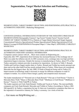 Segmentation, Target Market Selection and Positioning...
SEGMENTATION, TARGET MARKET SELECTION AND POSITIONING (STP) PRACTICE in
AUTOMOTIVE INDUSTRY | Marketing Management|
|
CONTENTS GENERAL INFORMATION2 OVERVIEW OF THE INDUSTRY2 PROCESS OF
SEGMENTATION6 Demographic Features7 Age Factor7 Gender Factor7 Income Factor8
CHOICE OF TARGET MARKET9 Five Patterns of Target Market Selection9 Single Segment
Concentration9 Selective Specialization9 Product Specialization9 Market Specialization10 Full
Market Coverage10 POSITIONING10 Perceptual Maps11 Value Map12 APPENDIX (TABLES)13
SOURCES18
SEGMENTATION, TARGET MARKET SELECTION AND POSITIONING PRACTICE IN
AUTOMOTIVE INDUSTRY GENERAL INFORMATION
Companies cannot connect with all ... Show more content on Helpwriting.net ...
Especially after 1997, importation from Germany has increased because of the exchange rate of
Mark was under the inflation rate [2]. In 2001 economic crisis, exchange rates was high and then
importation began to decrease. Despite the increase in manufacturing in Turkey, about 57% of the
Turkey automotive industry provides its products by importation. As shown in Table 5, Renault,
TofaЕџ and Ford have bigger market share in Turkey. Renault and TofaЕ
џ has mostly personal cars
share and on the other hand Ford has mostly pickups share in Turkey. When buses are considered,
Mercedes has the biggest share. By July 2008, 55 kinds of brand are being sold in Turkey [2].
Improvements in technology made it necessary to merge for different companies in order to
compete in market. As a result of these merges, quality and competitiveness increased.
The leader manufacturer of * Personal cars is Oyak Renault * Pick ups is Ford Otosan * Trucks is
Mercedes Benz TГјrk * Buses is Mercedes Benz TГјrk * Minibuses is Ford Otosan * Midibuses is
Karsan * Tractors is TГјrk TraktГ¶r in Turkey.
The leader exporters are Ford, Oyak Renault, TofaЕџ and Toyota in Turkey. The most profitable
companies are Ford, Oyak Renault, Mercedes and TofaЕџ in Turkey (According to Turkey s ISO
500 report)[3]. In Turkey s exportation list top 10, there are 4 automotive companies that show us
the impotance of automotive industry for Turkey s economy. Let s look at from the
... Get more on HelpWriting.net ...
 