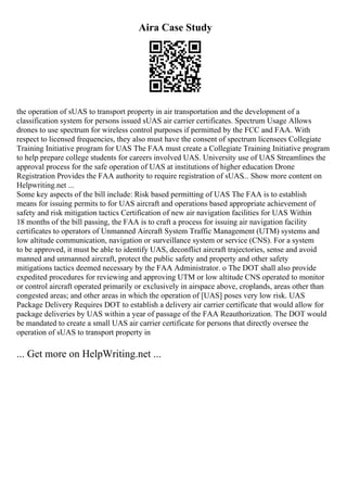 Aira Case Study
the operation of sUAS to transport property in air transportation and the development of a
classification system for persons issued sUAS air carrier certificates. Spectrum Usage Allows
drones to use spectrum for wireless control purposes if permitted by the FCC and FAA. With
respect to licensed frequencies, they also must have the consent of spectrum licensees Collegiate
Training Initiative program for UAS The FAA must create a Collegiate Training Initiative program
to help prepare college students for careers involved UAS. University use of UAS Streamlines the
approval process for the safe operation of UAS at institutions of higher education Drone
Registration Provides the FAA authority to require registration of sUAS... Show more content on
Helpwriting.net ...
Some key aspects of the bill include: Risk based permitting of UAS The FAA is to establish
means for issuing permits to for UAS aircraft and operations based appropriate achievement of
safety and risk mitigation tactics Certification of new air navigation facilities for UAS Within
18 months of the bill passing, the FAA is to craft a process for issuing air navigation facility
certificates to operators of Unmanned Aircraft System Traffic Management (UTM) systems and
low altitude communication, navigation or surveillance system or service (CNS). For a system
to be approved, it must be able to identify UAS, deconflict aircraft trajectories, sense and avoid
manned and unmanned aircraft, protect the public safety and property and other safety
mitigations tactics deemed necessary by the FAA Administrator. o The DOT shall also provide
expedited procedures for reviewing and approving UTM or low altitude CNS operated to monitor
or control aircraft operated primarily or exclusively in airspace above, croplands, areas other than
congested areas; and other areas in which the operation of [UAS] poses very low risk. UAS
Package Delivery Requires DOT to establish a delivery air carrier certificate that would allow for
package deliveries by UAS within a year of passage of the FAA Reauthorization. The DOT would
be mandated to create a small UAS air carrier certificate for persons that directly oversee the
operation of sUAS to transport property in
... Get more on HelpWriting.net ...
 