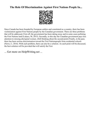The Role Of Discrimination Against First Nations People In...
Since Canada has been founded by European settlers and constituted as a country, there has been
victimization against First Nations people by the Canadian government. There are three problems
that will be addressed, First off, the government has been taking away and in some cases polluting
the First Nations land (Lukacs, M, 2015). Secondly, to this day the Canadian government pays less
attention to missing aboriginal women. (Still thinking about the second point) Finally, in the past,
there has been serious discrimination toward the First Nationspeople from residential schools
(News, C, 2016). With each problem, there can also be a solution. As each point will be discussed,
the best solution will be provided that will satisfy the First
... Get more on HelpWriting.net ...
 