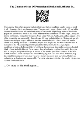 The Characteristics Of Professional Basketball Athletes In...
When people think of professional basketball players, the first word that usually comes to mind
is tall . However, that is not always the case. There are many players that are under 6 3 and while
that may sound tall to us, it is short in the world of basketball. Surprisingly, some of the shorter
players are known to be better on the court. And they re not just known for their height... many are
known for the name brands they represent. Nike, Under Armour, Adidas, and Jordan, are just a few
of the brands that are promoted by these players. All great basketballplayers, NBA or not, are tall.
Both current and past players all have a common trait of being tall. Lebron James 6 8, Kevin
Durant 6 10, Jimmy Butler 6 6. All of these players have height, and the skills that come with it.
Being tall in the NBA doesn t guarantee you are the best players, but it does give you a
significant advantage. Lebron and Kevin both have championship rings and a numerous about of
MVP s (Most Valuable Player). These awards show what having height and the skills that come
with it, can give a huge disadvantage to the rest of the smaller guards and forwards in the NBA.
Both Kevin and Lebron developed the skills of being big men , and once it was perfected, they
developed the insane art or shooting. These two players can shoot from anywhere, That s what
makes them so dominant and un guardable. Their size only adds to the fact that smaller players can
t contest them or use their
... Get more on HelpWriting.net ...
 