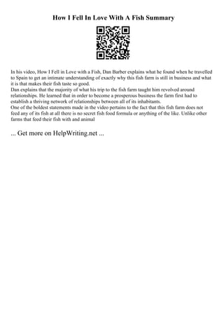 How I Fell In Love With A Fish Summary
In his video, How I Fell in Love with a Fish, Dan Barber explains what he found when he travelled
to Spain to get an intimate understanding of exactly why this fish farm is still in business and what
it is that makes their fish taste so good.
Dan explains that the majority of what his trip to the fish farm taught him revolved around
relationships. He learned that in order to become a prosperous business the farm first had to
establish a thriving network of relationships between all of its inhabitants.
One of the boldest statements made in the video pertains to the fact that this fish farm does not
feed any of its fish at all there is no secret fish food formula or anything of the like. Unlike other
farms that feed their fish with and animal
... Get more on HelpWriting.net ...
 