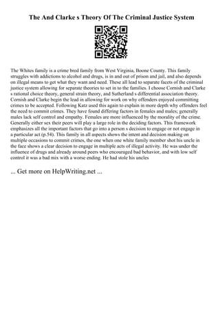 The And Clarke s Theory Of The Criminal Justice System
The Whites family is a crime bred family from West Virginia, Boone County. This family
struggles with addictions to alcohol and drugs, is in and out of prison and jail, and also depends
on illegal means to get what they want and need. These all lead to separate facets of the criminal
justice system allowing for separate theories to set in to the families. I choose Cornish and Clarke
s rational choice theory, general strain theory, and Sutherland s differential association theory.
Cornish and Clarke begin the lead in allowing for work on why offenders enjoyed committing
crimes to be accepted. Following Katz used this again to explain in more depth why offenders feel
the need to commit crimes. They have found differing factors in females and males; generally
males lack self control and empathy. Females are more influenced by the morality of the crime.
Generally either sex their peers will play a large role in the deciding factors. This framework
emphasizes all the important factors that go into a person s decision to engage or not engage in
a particular act (p.54). This family in all aspects shows the intent and decision making on
multiple occasions to commit crimes, the one when one white family member shot his uncle in
the face shows a clear decision to engage in multiple acts of illegal activity. He was under the
influence of drugs and already around peers who encouraged bad behavior, and with low self
control it was a bad mix with a worse ending. He had stole his uncles
... Get more on HelpWriting.net ...
 