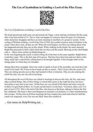 The Use of Symbolism in Golding s Lord of the Flies Essay
The Use of Symbolism in Golding s Lord of the Flies
His head opened and stuff came out and turned red. Piggy s arms and legs twitched a bit like a pig
after it has been killed (217). This is what can happen to someone when all signs of civilization,
order and power disappear and have no more meaning to members of a group or society. In the
writing of William Golding s Lord of the Flies (1954), the symbol of power and civilization is the
conch. Once that is lost, all bets are off. When the novel begins, two boys are talking about what
has happened and why they are on this island. While walking on the beach, the main character
Ralph then proceeds to find a shell which the two boys call the conch. Blowing on this shell Ralph
calls a ... Show more content on Helpwriting.net ...
In the very beginning the conch is used to bring all of the boys in the story together. Ralph blows
it and they come. This is the first sign of its power. The boys have been lost and now there is this
thing, much like a school bell, calling them to be brought together. It has brought order to this
strange place in which they are stranded.
During these boys escapade, when one wants to speak in front of the assembly, one must have the
conch in his hand. We ll have to have hands up like at school...Then I ll give him the conch (35).
They are setting up rules just as they had learned in their civilization. They are also making the
conch the only way one can talk at meetings.
All throughout this novel the boys are called to meetings to discuss the rules, the fire, and many
other assorted things. One of these things is a beast that comes in the night but does not leave
foot prints or any trail at any time. All the boys are very afraid of this beast and what it may do
to them if it gets hold of them. As it turns out the beast is in the boys: You knew, didn t you? I m
part of you? (172). This is the lord of the flies, also known as the beast, talking to Simon the first
boy murdered. The beast is their unwillingness to maintain a civilization; it is their transformation
into savages. All the time at all these meetings the boys respect the conch and whoever held the
conch was respected, even if he was not liked. Once this symbol of
... Get more on HelpWriting.net ...
 