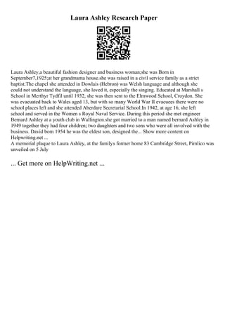 Laura Ashley Research Paper
Laura Ashley,a beautiful fashion designer and business woman;she was Born in
September7,1925;at her grandmama house.she was raised in a civil service family as a strict
baptist.The chapel she attended in Dowlais (Hebron) was Welsh language and although she
could not understand the language, she loved it, especially the singing. Educated at Marshall s
School in Merthyr Tydfil until 1932, she was then sent to the Elmwood School, Croydon. She
was evacuated back to Wales aged 13, but with so many World War II evacuees there were no
school places left and she attended Aberdare Secretarial School.In 1942, at age 16, she left
school and served in the Women s Royal Naval Service. During this period she met engineer
Bernard Ashley at a youth club in Wallington.she got married to a man named bernard Ashley in
1949 together they had four children; two daughters and two sons who were all involved with the
business. David born 1954 he was the eldest son, designed the... Show more content on
Helpwriting.net ...
A memorial plaque to Laura Ashley, at the familys former home 83 Cambridge Street, Pimlico was
unveiled on 5 July
... Get more on HelpWriting.net ...
 