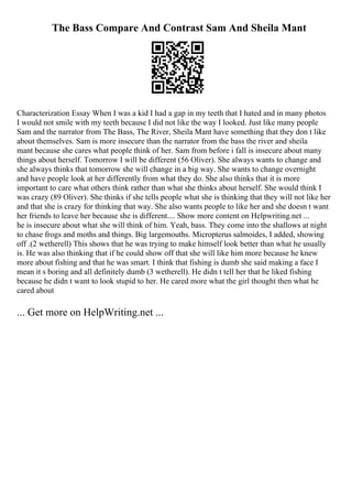 The Bass Compare And Contrast Sam And Sheila Mant
Characterization Essay When I was a kid I had a gap in my teeth that I hated and in many photos
I would not smile with my teeth because I did not like the way I looked. Just like many people
Sam and the narrator from The Bass, The River, Sheila Mant have something that they don t like
about themselves. Sam is more insecure than the narrator from the bass the river and sheila
mant because she cares what people think of her. Sam from before i fall is insecure about many
things about herself. Tomorrow I will be different (56 Oliver). She always wants to change and
she always thinks that tomorrow she will change in a big way. She wants to change overnight
and have people look at her differently from what they do. She also thinks that it is more
important to care what others think rather than what she thinks about herself. She would think I
was crazy (89 Oliver). She thinks if she tells people what she is thinking that they will not like her
and that she is crazy for thinking that way. She also wants people to like her and she doesn t want
her friends to leave her because she is different.... Show more content on Helpwriting.net ...
he is insecure about what she will think of him. Yeah, bass. They come into the shallows at night
to chase frogs and moths and things. Big largemouths. Micropterus salmoides, I added, showing
off .(2 wetherell) This shows that he was trying to make himself look better than what he usually
is. He was also thinking that if he could show off that she will like him more because he knew
more about fishing and that he was smart. I think that fishing is dumb she said making a face I
mean it s boring and all definitely dumb (3 wetherell). He didn t tell her that he liked fishing
because he didn t want to look stupid to her. He cared more what the girl thought then what he
cared about
... Get more on HelpWriting.net ...
 