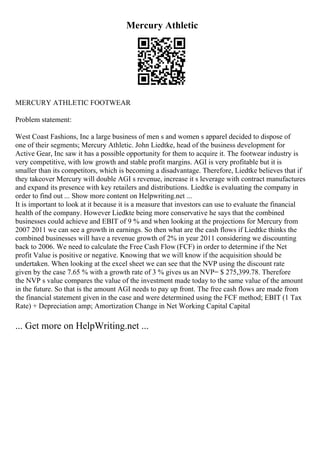 Mercury Athletic
MERCURY ATHLETIC FOOTWEAR
Problem statement:
West Coast Fashions, Inc a large business of men s and women s apparel decided to dispose of
one of their segments; Mercury Athletic. John Liedtke, head of the business development for
Active Gear, Inc saw it has a possible opportunity for them to acquire it. The footwear industry is
very competitive, with low growth and stable profit margins. AGI is very profitable but it is
smaller than its competitors, which is becoming a disadvantage. Therefore, Liedtke believes that if
they takeover Mercury will double AGI s revenue, increase it s leverage with contract manufactures
and expand its presence with key retailers and distributions. Liedtke is evaluating the company in
order to find out ... Show more content on Helpwriting.net ...
It is important to look at it because it is a measure that investors can use to evaluate the financial
health of the company. However Liedkte being more conservative he says that the combined
businesses could achieve and EBIT of 9 % and when looking at the projections for Mercury from
2007 2011 we can see a growth in earnings. So then what are the cash flows if Liedtke thinks the
combined businesses will have a revenue growth of 2% in year 2011 considering we discounting
back to 2006. We need to calculate the Free Cash Flow (FCF) in order to determine if the Net
profit Value is positive or negative. Knowing that we will know if the acquisition should be
undertaken. When looking at the excel sheet we can see that the NVP using the discount rate
given by the case 7.65 % with a growth rate of 3 % gives us an NVP= $ 275,399.78. Therefore
the NVP s value compares the value of the investment made today to the same value of the amount
in the future. So that is the amount AGI needs to pay up front. The free cash flows are made from
the financial statement given in the case and were determined using the FCF method; EBIT (1 Tax
Rate) + Depreciation amp; Amortization Change in Net Working Capital Capital
... Get more on HelpWriting.net ...
 