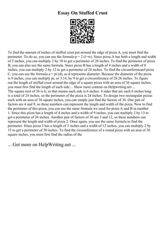 Essay On Stuffed Crust
To find the amount of inches of stuffed crust put around the edge of pizza A, you must find the
perimeter. To do so, you can use the formula p = 2 (l+w). Since pizza A has both a length and width
of 5 inches, you can multiply 2 by 10 to get a perimeter of 20 inches. To find the perimeter of pizza
B, you can also use the same formula. Since pizza B has a length of 4 inches and a width of 8
inches, you can multiply 2 by 12 to get a perimeter of 24 inches. To find the circumferenceof pizza
C, you can use the formula a = pi (d), as d represents diameter. Because the diameter of the pizza
is 9 inches, you can multiply pi, or 3.14, by 9 to get a circumference of 28.26 inches. To figure
out the length of stuffed crust around the edge of a square pizza with an area of 36 square inches,
you must first find the length of each side.... Show more content on Helpwriting.net ...
The square root of 36 is 6, so that means each side is 6 inches. 4 sides that are each 6 inches long
is a total of 24 inches, so the perimeter of the pizza is 24 inches. To design two rectangular pizzas
each with an area of 36 square inches, you can simply just find the factors of 36. One pair of
factors are 4 and 9, so these numbers can represent the length and width of the pizza. Now to find
the perimeter of this pizza, you can use the same formula we used for pizza A and B in number
1. Since this pizza has a length of 4 inches and a width of 9 inches, you can multiply 2 by 13 to
get a perimeter of 26 inches. Another pair of factors of 36 are 3 and 12, so these numbers can
represent the length and width of pizza 2. Once again, you use the same formula to find the
perimeter. Since pizza 2 has a length of 3 inches and a width of 12 inches, you can multiply 2 by
15 to get a perimeter of 30 inches. To find the circumference of a round pizza with an area of 36
square inches, you must first find the radius of the
... Get more on HelpWriting.net ...
 