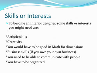 Skills or InterestsTo become an Interior designer, some skills or interests you might need are:*Artistic skills*Creativity*You would have to be good in Math for dimensions*Business skills (if you own your own business)*You need to be able to communicate with people*You have to be organized