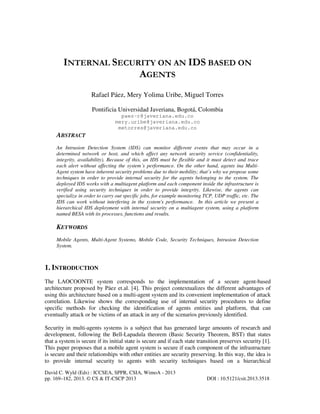 David C. Wyld (Eds) : ICCSEA, SPPR, CSIA, WimoA - 2013
pp. 169–182, 2013. © CS & IT-CSCP 2013 DOI : 10.5121/csit.2013.3518
INTERNAL SECURITY ON AN IDS BASED ON
AGENTS
Rafael Páez, Mery Yolima Uribe, Miguel Torres
Pontificia Universidad Javeriana, Bogotá, Colombia
paez-r@javeriana.edu.co
mery.uribe@javeriana.edu.co
metorres@javeriana.edu.co
ABSTRACT
An Intrusion Detection System (IDS) can monitor different events that may occur in a
determined network or host, and which affect any network security service (confidentiality,
integrity, availability). Because of this, an IDS must be flexible and it must detect and trace
each alert without affecting the system´s performance. On the other hand, agents ina Multi-
Agent system have inherent security problems due to their mobility; that’s why we propose some
techniques in order to provide internal security for the agents belonging to the system. The
deployed IDS works with a multiagent platform and each component inside the infrastructure is
verified using security techniques in order to provide integrity. Likewise, the agents can
specialize in order to carry out specific jobs, for example monitoring TCP, UDP traffic, etc. The
IDS can work without interfering in the system's performance. In this article we present a
hierarchical IDS deployment with internal security on a multiagent system, using a platform
named BESA with its processes, functions and results.
KEYWORDS
Mobile Agents, Multi-Agent Systems, Mobile Code, Security Techniques, Intrusion Detection
System.
1. INTRODUCTION
The LAOCOONTE system corresponds to the implementation of a secure agent-based
architecture proposed by Páez et.al. [4]. This project contextualizes the different advantages of
using this architecture based on a multi-agent system and its convenient implementation of attack
correlation. Likewise shows the corresponding use of internal security procedures to define
specific methods for checking the identification of agents entities and platform, that can
eventually attack or be victims of an attack in any of the scenarios previously identified.
Security in multi-agents systems is a subject that has generated large amounts of research and
development, following the Bell-Lapadula theorem (Basic Security Theorem, BST) that states
that a system is secure if its initial state is secure and if each state transition preserves security [1].
This paper proposes that a mobile agent system is secure if each component of the infrastructure
is secure and their relationships with other entities are security preserving. In this way, the idea is
to provide internal security to agents with security techniques based on a hierarchical
 