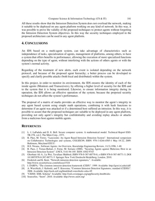 Computer Science & Information Technology (CS & IT) 181
All these results show that the Intrusion Detection System does not overload the network, making
it suitable to be deployed on any agent platform working on any kind of network. In this way, it
was possible to prove the validity of the proposed techniques to protect agents without forgetting
the Intrusion Detection System objectives. In this way the security techniques employed in the
proposed architecture can be used in any agent platform.
4. CONCLUSIONS
An IDS based on a multi-agent system, can take advantage of characteristics such as
independence of tasks, specialization of agents, management of platforms, among others, to have
a system that offers benefits in performance, allowing the execution of more specialized functions
depending on the type of agent, without interfering with the actions of others agents or with the
system’s normal activity.
Regarding of the treatment of new alerts, each event is isolated depending on the network
protocol, and because of the proposed agent hierarchy; a better process can be developed to
specify and clarify possible attacks (both local and distributed) within the system.
In this project, in order to monitor its environment, the IDS ensures the identity of each of the
inside agents (Monitors and Transceivers), by offering a higher level of security for the IDS and
to the system that it is being monitored. Likewise, to ensure information integrity during its
operation, the IDS allows an effective operation of the system; because the proposed security
techniques do not affect the system’s performance.
The proposal of a matrix of marks provides an effective way to monitor the agent´s integrity in
any agent based system using simple math operations, combining it with hash functions to
determine if an agent was attacked or if a determined host suffered an intrusion. In this way, it is
possible to assure that the proposed techniques are suitable to be deployed in any agent platform,
providing not only agent’s integrity but confidentiality and avoiding replay attacks or attacks
from a malicious host against mobile agents.
REFERENCES
[1] L. J. LaPadula and D. E. Bell. Secure computer system: A mathematical model. Technical Report ESD-
TR-278, vol.2, The Mitre Corp., 1973.
[2] R. Páez, M. Torres. “Laocoonte: An Agent Based Intrusion Detection System”. International symposium
on Collaborative Technologies and systems, COLSEC09, ISBN: 978-1-4244-4585-1 May 18-22, 2009.
Baltimore, Maryland-EEUU.
[3] H.S. Nwana., Software Agents: An Overview, Knowledge Engineering Review, 11(3),1996, 1-40.
[4] R. Paez, J. Tomas-Buliart, J. Forne, M. Soriano (2008). “Securing Agents against Malicious Host in an
Intrusion Detection System”. LNCS, 5141:94-105. ISSN: 0302-9743
[5] Ghorbani Ali A., Lu Wei, Tavallaee Mahbod; ISBN 978-0-387-88770-8, e-ISBN 978-0-387-88771-5, DOI
10.1007/978-0-387-88771-5. Springer New York Dordrecht Heidelberg, London. 2010.
[6] Frederick and K. Kent, “Network intrusion detection signatures,”. Available:
http://www.securityfocus.com/infocus/1524
[7] I. DARPA, “The common intrusion detection framework (CIDF)”. 1999. Available: http://gost.isi.edu/cidf/
[8] A. Wierzbicki, J. Kalinski, and T. Kruszona, “Common Intrusion Detection Signatures, standard (CIDSS)”.
2008. Available: http://tools.ietf.org/html/draft-wierzbicki-cidss-05
[9] “CIDSS: XML Schema” Available: http://xml.coverpages.org/appSecurity.html#cidss
[10] Sourcefire, “Snort”. 2010. Available: http://www.snort.org/
 