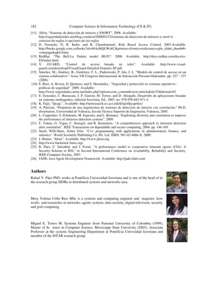 182 Computer Science & Information Technology (CS & IT)
[11] Alfon, “Sistemas de detección de intrusos y SNORT”. 2008. Available:
http://seguridadyredes.nireblog.com/post/2008/01/23/sistemas-de-deteccion-de-intrusos-y-snort-ii-
creacion-de-reglas-ii-opciones-de-las-reglas
[12] D. Ferraiolo, D. R. Kuhn, and R. Chandramouli, Role Based Access Control, 2003.Available:
http://books.google.com.co/books?id=48AeIhQLWckC&printsec=frontcover&source=gbs_slider_thumb#v
=onepage&q&f=false
[13] RedHat, “The Bell-La Padula model (BLP)”. 2008. Available: http://docs.redhat.com/docs/es-
ES/index.html
[14] V. GUARD, “Control de acceso basado en roles”. Available: http://www.visual-
guard.com/download/VisualGuard-Detailed-Features-SP.pdf
[15] Sánchez, M.; Jiménez, B.; Gutiérrez, F. L., Paderewski, P; Isla, J. L. "Modelo de control de acceso en un
sistema colaborativo". Actas VII Congreso Internacional de Interacción Persona-Ordenador. pp: 227 - 237
(2006)
[16] E. Ruiz, A. Rivera, D. Quintero, and E. Hernández., “Seguridad y protección en sistemas operativos -
políticas de seguridad”. 2009. Available:
http://www.seguridadso.netai.net/index.php?option=com_content&view=article&id=53&Itemid=65
[17] E. Gonzalez, C. Bustacara, J. P. Garzon, M. Torres, and D. Ahogado, Desarrollo de aplicaciones basadas
en sistemas multiagentes, editorial Javeriana, Ed., 2007, no. 978-958-683-871-4.
[18] K. Fujii, “Jpcap.”. Available: http://netresearch.ics.uci.edu/kfujii/Jpcap/doc/
[19] A. Párrizas, “Propuesta de una arquitectura de sistemas de detección de intrusos con correlación,” Ph.D.
dissertation, Universidad de Valencia, Escola Técnica Superior de Enginyeria, Valencia, 2005.
[20] L. Coppolino, S. DAntonio, M. Esposito, and L. Romano, “Exploiting diversity and correlation to improve
the performance of intrusion detection systems”. 2009.
[21] F. Valeur, G. Vigna, C. Kruegel, and R. Kemmerer, “A comprehensive approach to intrusion detection
alert correlation”. IEEE Transactions on dependable and secure computing, 2004: pp. 146-169.
[22] Steeb, Willi-Hans, Solms Fritz. “C++ programming with applications in administration, finance, and
statistics”. World Scientific Publishing Co, Pte. Ltd. ISBN: 981-02-4066-X. 2000.
[23] J. Hunter, “Jdom”. Available: http://www.jdom.org
[24] http://www.backtrack-linux.org/
[25] R. Páez, C. Satizábal, and J. Forné, “A performance model to cooperative itinerant agents (CIA): A
Security Scheme to IDS,” in Second International Conference on Availability, Reliability and Security.
IEEE Computer Society, 2007.
[26] JADE, Java Agent Development Framework. Available: http://jade.tilab.com/
Authors
Rafael V. Páez PhD. works at Pontificia Universidad Javeriana and is one of the head of in
the research group SIDRe in distributed systems and networks area.
Mery Yolima Uribe Rios MSc is a systems and computing engineer and magister, how
works and researches in networks, agents systems, data security, digital television, security
and grid computing.
Miguel E. Torres M. Systems Engineer from National University of Colombia (1999),
Master of Sc ience in Computer Science, Mississippi State University (2003), Associate
Professor at the systems Engineering Department at Pontificia Univesidad Javeriana and
member of the ISTAR research group.
 